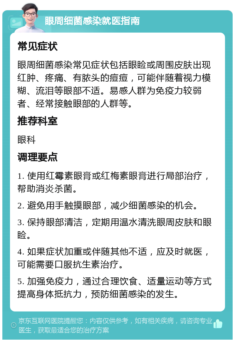 眼周细菌感染就医指南 常见症状 眼周细菌感染常见症状包括眼睑或周围皮肤出现红肿、疼痛、有脓头的痘痘，可能伴随着视力模糊、流泪等眼部不适。易感人群为免疫力较弱者、经常接触眼部的人群等。 推荐科室 眼科 调理要点 1. 使用红霉素眼膏或红梅素眼膏进行局部治疗，帮助消炎杀菌。 2. 避免用手触摸眼部，减少细菌感染的机会。 3. 保持眼部清洁，定期用温水清洗眼周皮肤和眼睑。 4. 如果症状加重或伴随其他不适，应及时就医，可能需要口服抗生素治疗。 5. 加强免疫力，通过合理饮食、适量运动等方式提高身体抵抗力，预防细菌感染的发生。