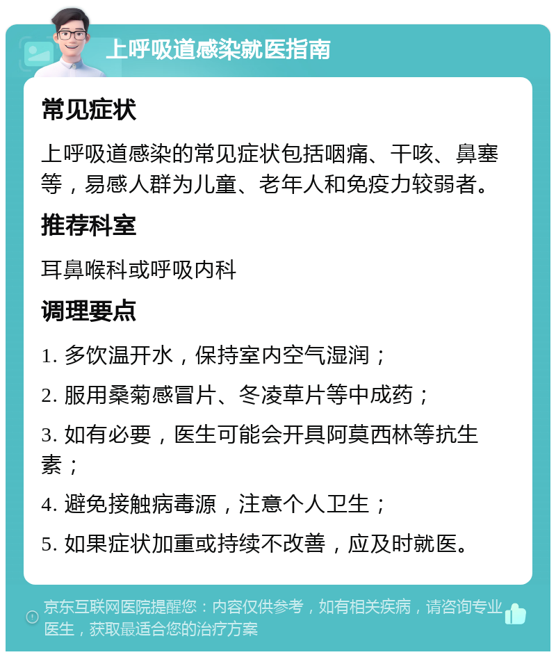 上呼吸道感染就医指南 常见症状 上呼吸道感染的常见症状包括咽痛、干咳、鼻塞等，易感人群为儿童、老年人和免疫力较弱者。 推荐科室 耳鼻喉科或呼吸内科 调理要点 1. 多饮温开水，保持室内空气湿润； 2. 服用桑菊感冒片、冬凌草片等中成药； 3. 如有必要，医生可能会开具阿莫西林等抗生素； 4. 避免接触病毒源，注意个人卫生； 5. 如果症状加重或持续不改善，应及时就医。