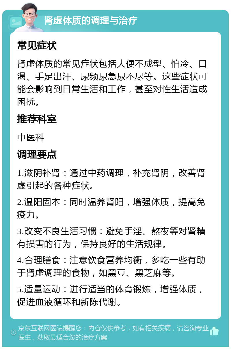 肾虚体质的调理与治疗 常见症状 肾虚体质的常见症状包括大便不成型、怕冷、口渴、手足出汗、尿频尿急尿不尽等。这些症状可能会影响到日常生活和工作，甚至对性生活造成困扰。 推荐科室 中医科 调理要点 1.滋阴补肾：通过中药调理，补充肾阴，改善肾虚引起的各种症状。 2.温阳固本：同时温养肾阳，增强体质，提高免疫力。 3.改变不良生活习惯：避免手淫、熬夜等对肾精有损害的行为，保持良好的生活规律。 4.合理膳食：注意饮食营养均衡，多吃一些有助于肾虚调理的食物，如黑豆、黑芝麻等。 5.适量运动：进行适当的体育锻炼，增强体质，促进血液循环和新陈代谢。