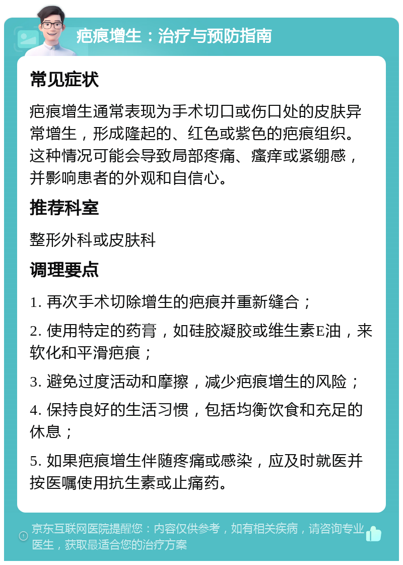 疤痕增生：治疗与预防指南 常见症状 疤痕增生通常表现为手术切口或伤口处的皮肤异常增生，形成隆起的、红色或紫色的疤痕组织。这种情况可能会导致局部疼痛、瘙痒或紧绷感，并影响患者的外观和自信心。 推荐科室 整形外科或皮肤科 调理要点 1. 再次手术切除增生的疤痕并重新缝合； 2. 使用特定的药膏，如硅胶凝胶或维生素E油，来软化和平滑疤痕； 3. 避免过度活动和摩擦，减少疤痕增生的风险； 4. 保持良好的生活习惯，包括均衡饮食和充足的休息； 5. 如果疤痕增生伴随疼痛或感染，应及时就医并按医嘱使用抗生素或止痛药。