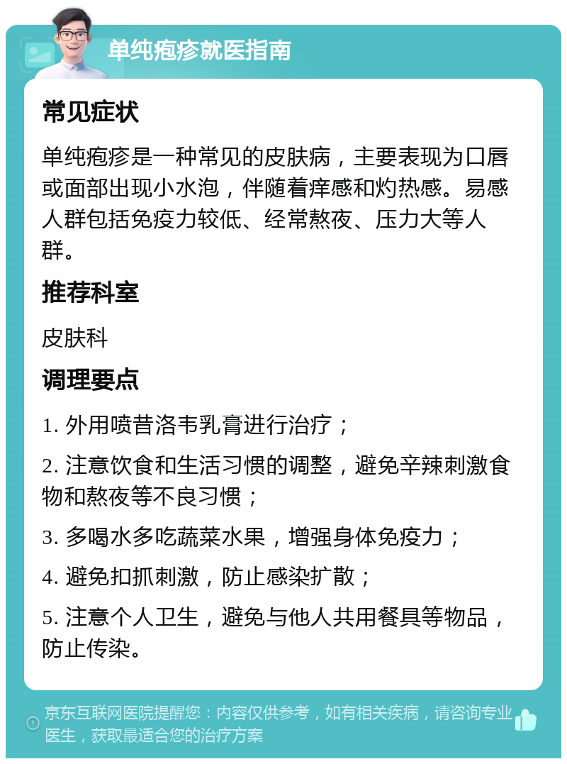 单纯疱疹就医指南 常见症状 单纯疱疹是一种常见的皮肤病，主要表现为口唇或面部出现小水泡，伴随着痒感和灼热感。易感人群包括免疫力较低、经常熬夜、压力大等人群。 推荐科室 皮肤科 调理要点 1. 外用喷昔洛韦乳膏进行治疗； 2. 注意饮食和生活习惯的调整，避免辛辣刺激食物和熬夜等不良习惯； 3. 多喝水多吃蔬菜水果，增强身体免疫力； 4. 避免扣抓刺激，防止感染扩散； 5. 注意个人卫生，避免与他人共用餐具等物品，防止传染。