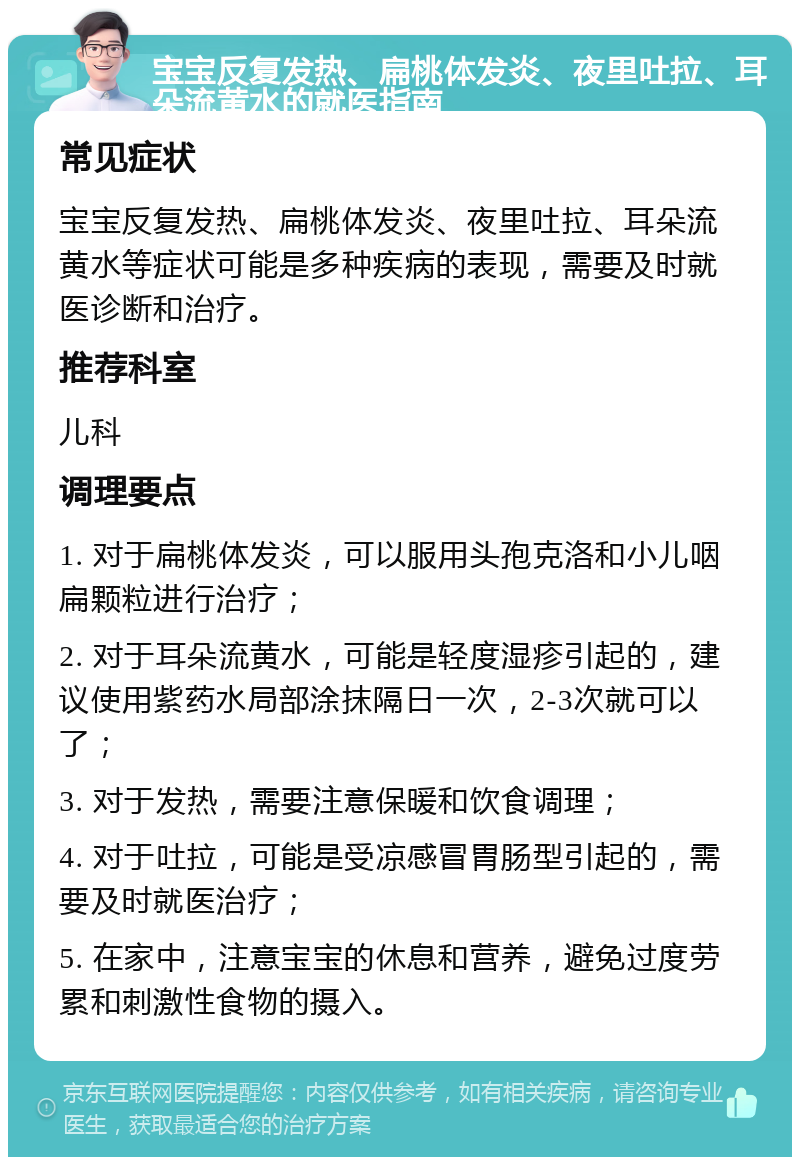 宝宝反复发热、扁桃体发炎、夜里吐拉、耳朵流黄水的就医指南 常见症状 宝宝反复发热、扁桃体发炎、夜里吐拉、耳朵流黄水等症状可能是多种疾病的表现，需要及时就医诊断和治疗。 推荐科室 儿科 调理要点 1. 对于扁桃体发炎，可以服用头孢克洛和小儿咽扁颗粒进行治疗； 2. 对于耳朵流黄水，可能是轻度湿疹引起的，建议使用紫药水局部涂抹隔日一次，2-3次就可以了； 3. 对于发热，需要注意保暖和饮食调理； 4. 对于吐拉，可能是受凉感冒胃肠型引起的，需要及时就医治疗； 5. 在家中，注意宝宝的休息和营养，避免过度劳累和刺激性食物的摄入。