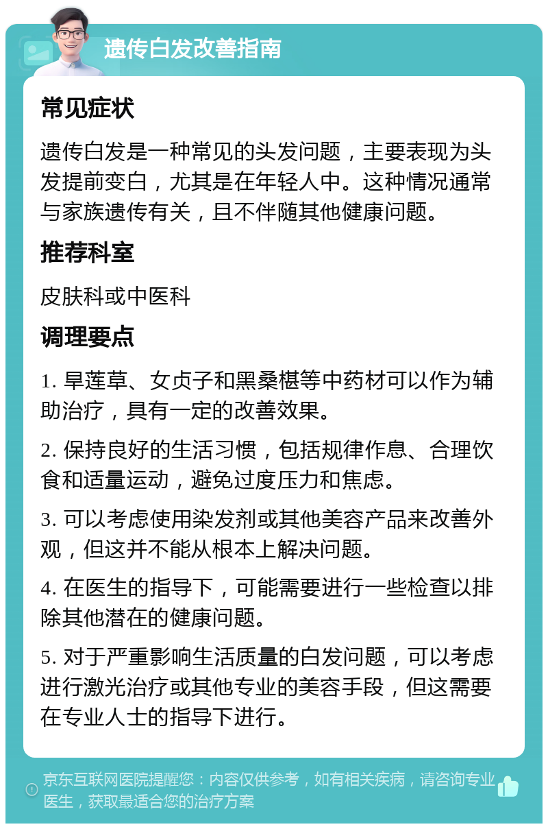 遗传白发改善指南 常见症状 遗传白发是一种常见的头发问题，主要表现为头发提前变白，尤其是在年轻人中。这种情况通常与家族遗传有关，且不伴随其他健康问题。 推荐科室 皮肤科或中医科 调理要点 1. 旱莲草、女贞子和黑桑椹等中药材可以作为辅助治疗，具有一定的改善效果。 2. 保持良好的生活习惯，包括规律作息、合理饮食和适量运动，避免过度压力和焦虑。 3. 可以考虑使用染发剂或其他美容产品来改善外观，但这并不能从根本上解决问题。 4. 在医生的指导下，可能需要进行一些检查以排除其他潜在的健康问题。 5. 对于严重影响生活质量的白发问题，可以考虑进行激光治疗或其他专业的美容手段，但这需要在专业人士的指导下进行。