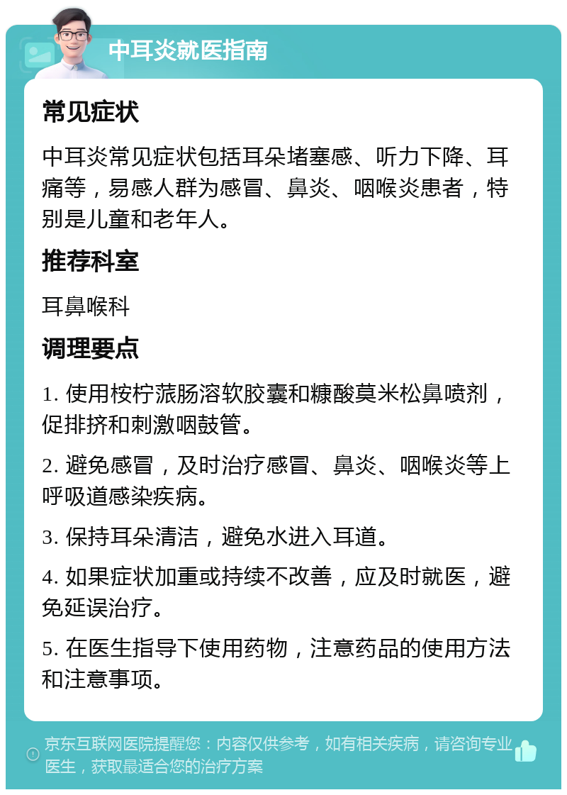 中耳炎就医指南 常见症状 中耳炎常见症状包括耳朵堵塞感、听力下降、耳痛等，易感人群为感冒、鼻炎、咽喉炎患者，特别是儿童和老年人。 推荐科室 耳鼻喉科 调理要点 1. 使用桉柠蒎肠溶软胶囊和糠酸莫米松鼻喷剂，促排挤和刺激咽鼓管。 2. 避免感冒，及时治疗感冒、鼻炎、咽喉炎等上呼吸道感染疾病。 3. 保持耳朵清洁，避免水进入耳道。 4. 如果症状加重或持续不改善，应及时就医，避免延误治疗。 5. 在医生指导下使用药物，注意药品的使用方法和注意事项。