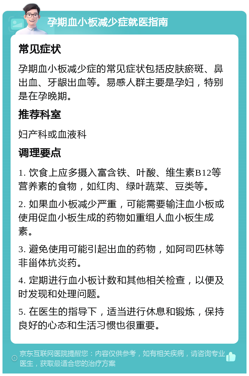 孕期血小板减少症就医指南 常见症状 孕期血小板减少症的常见症状包括皮肤瘀斑、鼻出血、牙龈出血等。易感人群主要是孕妇，特别是在孕晚期。 推荐科室 妇产科或血液科 调理要点 1. 饮食上应多摄入富含铁、叶酸、维生素B12等营养素的食物，如红肉、绿叶蔬菜、豆类等。 2. 如果血小板减少严重，可能需要输注血小板或使用促血小板生成的药物如重组人血小板生成素。 3. 避免使用可能引起出血的药物，如阿司匹林等非甾体抗炎药。 4. 定期进行血小板计数和其他相关检查，以便及时发现和处理问题。 5. 在医生的指导下，适当进行休息和锻炼，保持良好的心态和生活习惯也很重要。