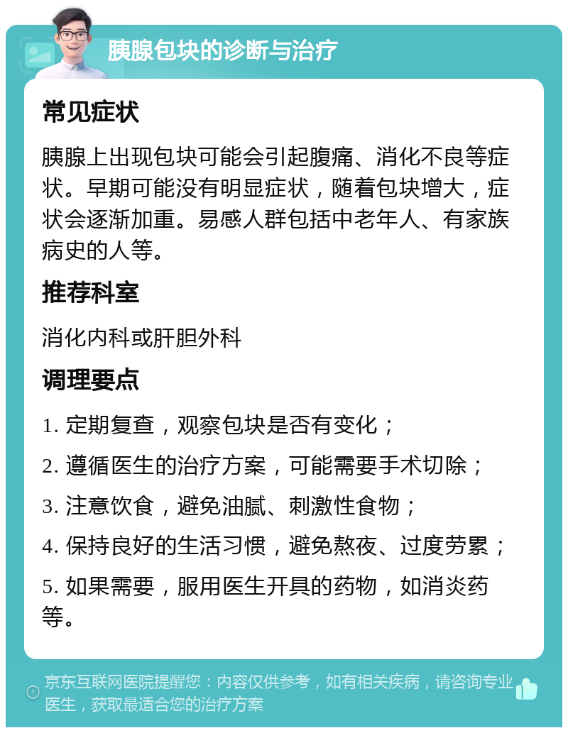 胰腺包块的诊断与治疗 常见症状 胰腺上出现包块可能会引起腹痛、消化不良等症状。早期可能没有明显症状，随着包块增大，症状会逐渐加重。易感人群包括中老年人、有家族病史的人等。 推荐科室 消化内科或肝胆外科 调理要点 1. 定期复查，观察包块是否有变化； 2. 遵循医生的治疗方案，可能需要手术切除； 3. 注意饮食，避免油腻、刺激性食物； 4. 保持良好的生活习惯，避免熬夜、过度劳累； 5. 如果需要，服用医生开具的药物，如消炎药等。