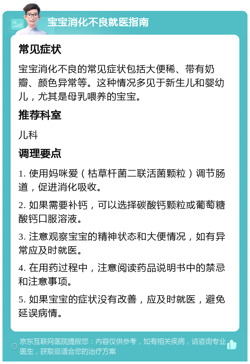 宝宝消化不良就医指南 常见症状 宝宝消化不良的常见症状包括大便稀、带有奶瓣、颜色异常等。这种情况多见于新生儿和婴幼儿，尤其是母乳喂养的宝宝。 推荐科室 儿科 调理要点 1. 使用妈咪爱（枯草杆菌二联活菌颗粒）调节肠道，促进消化吸收。 2. 如果需要补钙，可以选择碳酸钙颗粒或葡萄糖酸钙口服溶液。 3. 注意观察宝宝的精神状态和大便情况，如有异常应及时就医。 4. 在用药过程中，注意阅读药品说明书中的禁忌和注意事项。 5. 如果宝宝的症状没有改善，应及时就医，避免延误病情。