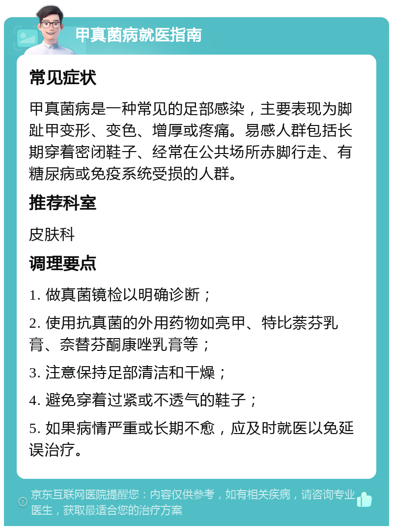 甲真菌病就医指南 常见症状 甲真菌病是一种常见的足部感染，主要表现为脚趾甲变形、变色、增厚或疼痛。易感人群包括长期穿着密闭鞋子、经常在公共场所赤脚行走、有糖尿病或免疫系统受损的人群。 推荐科室 皮肤科 调理要点 1. 做真菌镜检以明确诊断； 2. 使用抗真菌的外用药物如亮甲、特比萘芬乳膏、奈替芬酮康唑乳膏等； 3. 注意保持足部清洁和干燥； 4. 避免穿着过紧或不透气的鞋子； 5. 如果病情严重或长期不愈，应及时就医以免延误治疗。