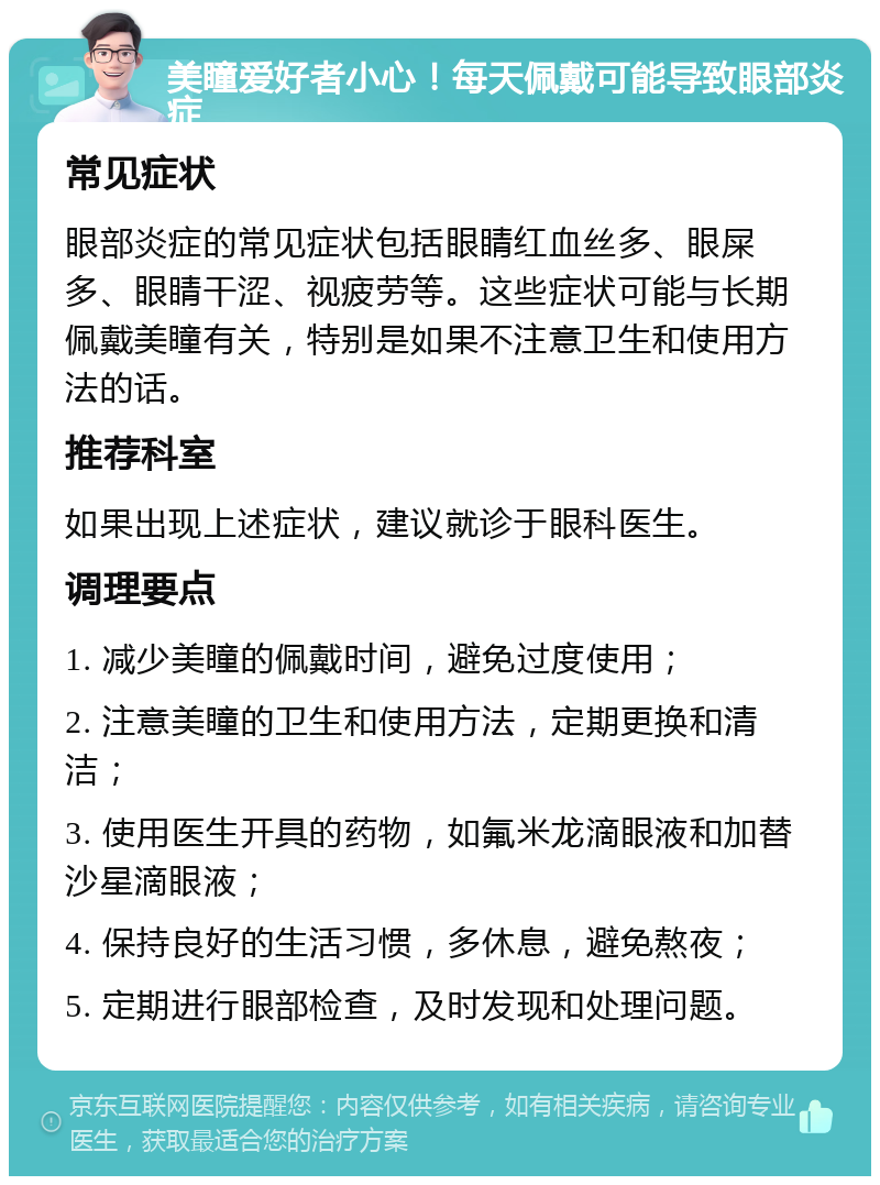 美瞳爱好者小心！每天佩戴可能导致眼部炎症 常见症状 眼部炎症的常见症状包括眼睛红血丝多、眼屎多、眼睛干涩、视疲劳等。这些症状可能与长期佩戴美瞳有关，特别是如果不注意卫生和使用方法的话。 推荐科室 如果出现上述症状，建议就诊于眼科医生。 调理要点 1. 减少美瞳的佩戴时间，避免过度使用； 2. 注意美瞳的卫生和使用方法，定期更换和清洁； 3. 使用医生开具的药物，如氟米龙滴眼液和加替沙星滴眼液； 4. 保持良好的生活习惯，多休息，避免熬夜； 5. 定期进行眼部检查，及时发现和处理问题。