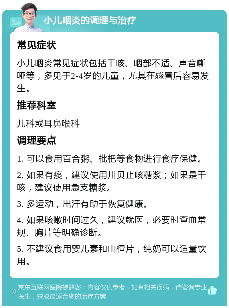 小儿咽炎的调理与治疗 常见症状 小儿咽炎常见症状包括干咳、咽部不适、声音嘶哑等，多见于2-4岁的儿童，尤其在感冒后容易发生。 推荐科室 儿科或耳鼻喉科 调理要点 1. 可以食用百合粥、枇杷等食物进行食疗保健。 2. 如果有痰，建议使用川贝止咳糖浆；如果是干咳，建议使用急支糖浆。 3. 多运动，出汗有助于恢复健康。 4. 如果咳嗽时间过久，建议就医，必要时查血常规、胸片等明确诊断。 5. 不建议食用婴儿素和山楂片，纯奶可以适量饮用。