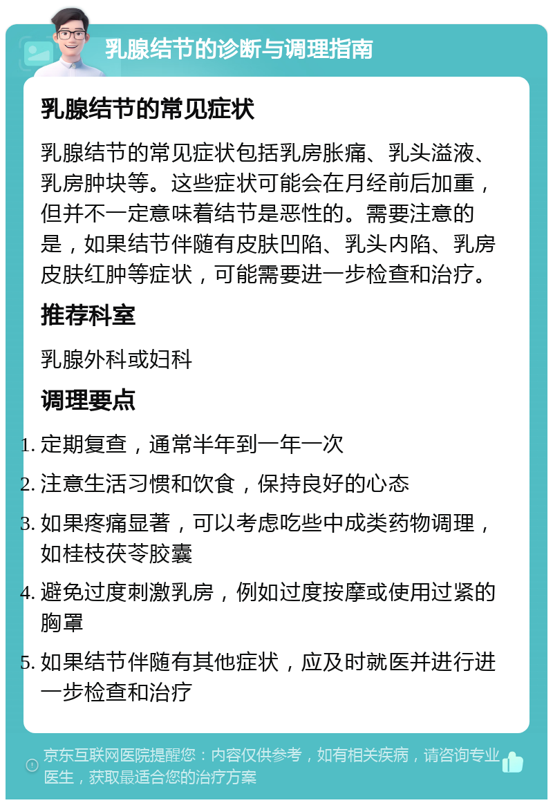 乳腺结节的诊断与调理指南 乳腺结节的常见症状 乳腺结节的常见症状包括乳房胀痛、乳头溢液、乳房肿块等。这些症状可能会在月经前后加重，但并不一定意味着结节是恶性的。需要注意的是，如果结节伴随有皮肤凹陷、乳头内陷、乳房皮肤红肿等症状，可能需要进一步检查和治疗。 推荐科室 乳腺外科或妇科 调理要点 定期复查，通常半年到一年一次 注意生活习惯和饮食，保持良好的心态 如果疼痛显著，可以考虑吃些中成类药物调理，如桂枝茯苓胶囊 避免过度刺激乳房，例如过度按摩或使用过紧的胸罩 如果结节伴随有其他症状，应及时就医并进行进一步检查和治疗