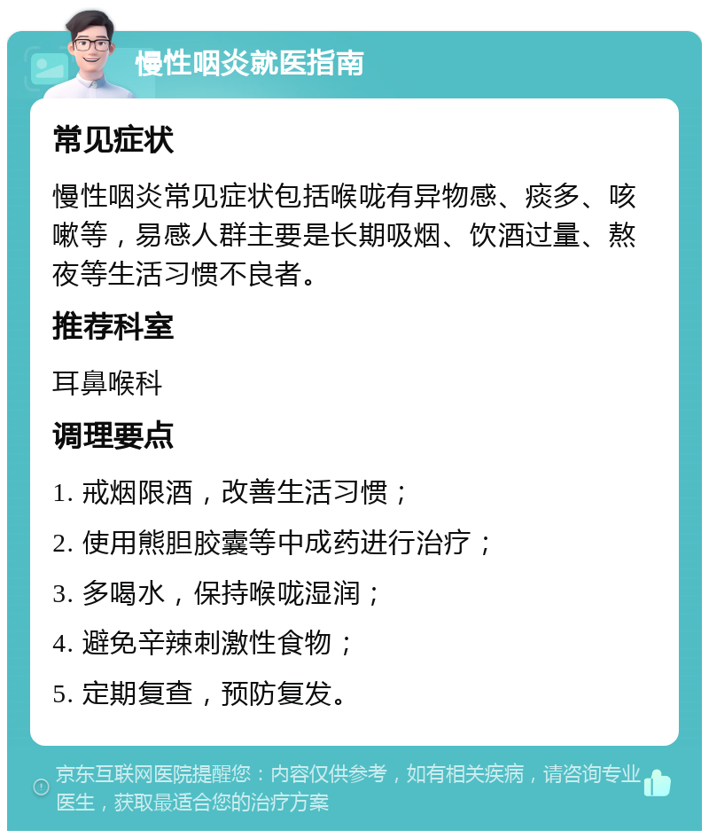 慢性咽炎就医指南 常见症状 慢性咽炎常见症状包括喉咙有异物感、痰多、咳嗽等，易感人群主要是长期吸烟、饮酒过量、熬夜等生活习惯不良者。 推荐科室 耳鼻喉科 调理要点 1. 戒烟限酒，改善生活习惯； 2. 使用熊胆胶囊等中成药进行治疗； 3. 多喝水，保持喉咙湿润； 4. 避免辛辣刺激性食物； 5. 定期复查，预防复发。