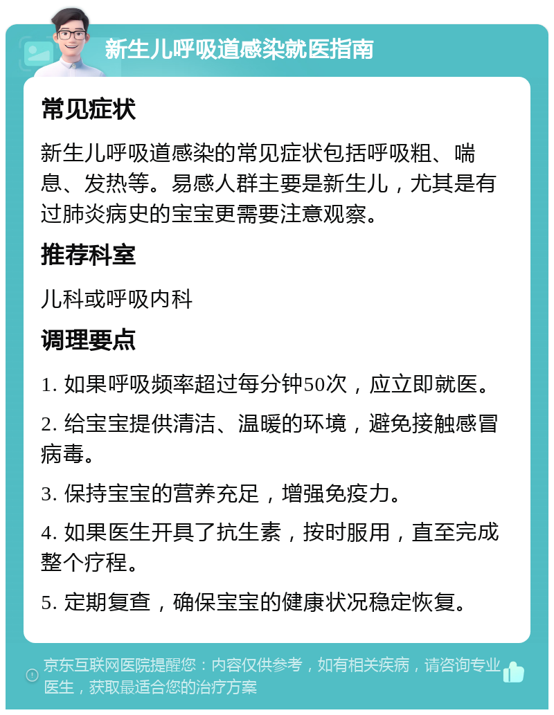 新生儿呼吸道感染就医指南 常见症状 新生儿呼吸道感染的常见症状包括呼吸粗、喘息、发热等。易感人群主要是新生儿，尤其是有过肺炎病史的宝宝更需要注意观察。 推荐科室 儿科或呼吸内科 调理要点 1. 如果呼吸频率超过每分钟50次，应立即就医。 2. 给宝宝提供清洁、温暖的环境，避免接触感冒病毒。 3. 保持宝宝的营养充足，增强免疫力。 4. 如果医生开具了抗生素，按时服用，直至完成整个疗程。 5. 定期复查，确保宝宝的健康状况稳定恢复。