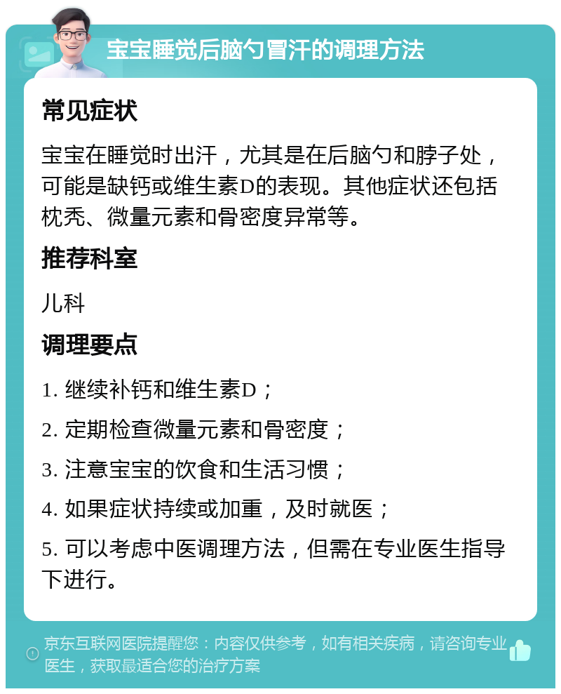 宝宝睡觉后脑勺冒汗的调理方法 常见症状 宝宝在睡觉时出汗，尤其是在后脑勺和脖子处，可能是缺钙或维生素D的表现。其他症状还包括枕秃、微量元素和骨密度异常等。 推荐科室 儿科 调理要点 1. 继续补钙和维生素D； 2. 定期检查微量元素和骨密度； 3. 注意宝宝的饮食和生活习惯； 4. 如果症状持续或加重，及时就医； 5. 可以考虑中医调理方法，但需在专业医生指导下进行。