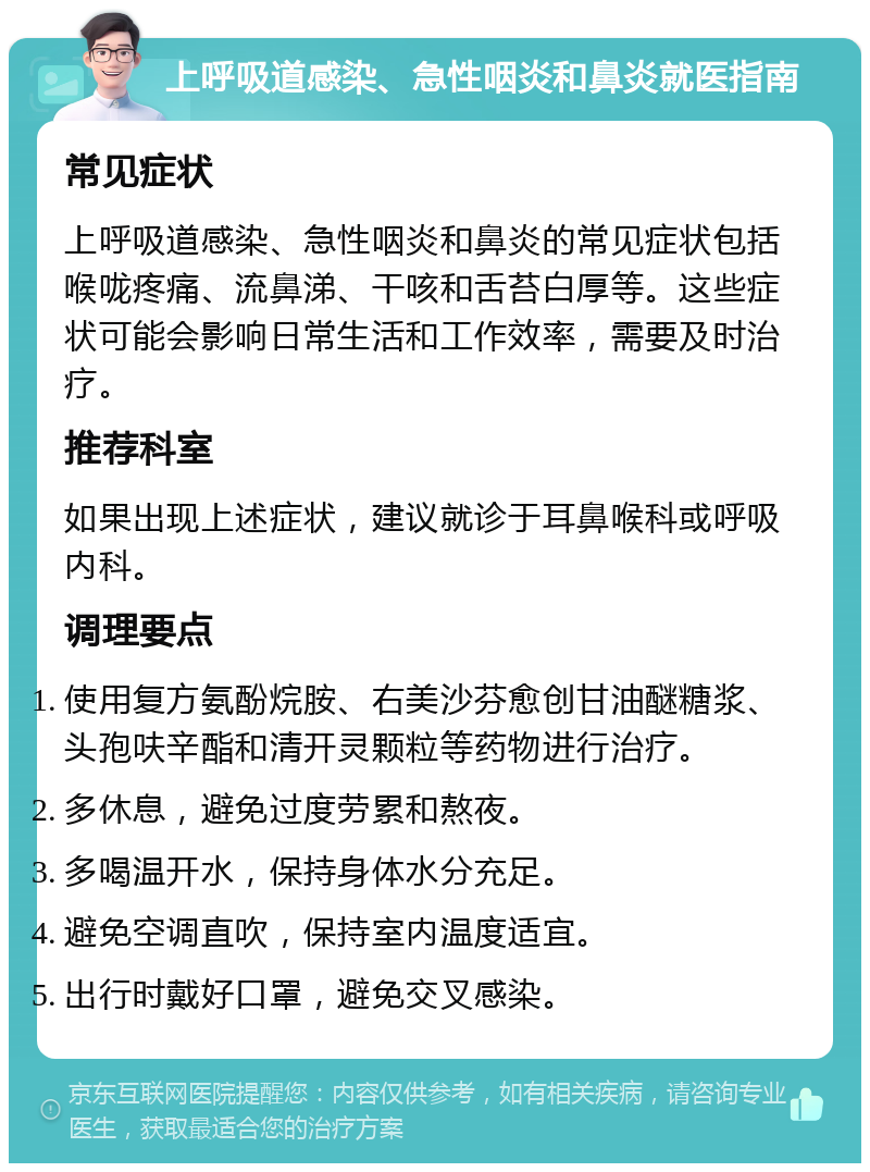 上呼吸道感染、急性咽炎和鼻炎就医指南 常见症状 上呼吸道感染、急性咽炎和鼻炎的常见症状包括喉咙疼痛、流鼻涕、干咳和舌苔白厚等。这些症状可能会影响日常生活和工作效率，需要及时治疗。 推荐科室 如果出现上述症状，建议就诊于耳鼻喉科或呼吸内科。 调理要点 使用复方氨酚烷胺、右美沙芬愈创甘油醚糖浆、头孢呋辛酯和清开灵颗粒等药物进行治疗。 多休息，避免过度劳累和熬夜。 多喝温开水，保持身体水分充足。 避免空调直吹，保持室内温度适宜。 出行时戴好口罩，避免交叉感染。