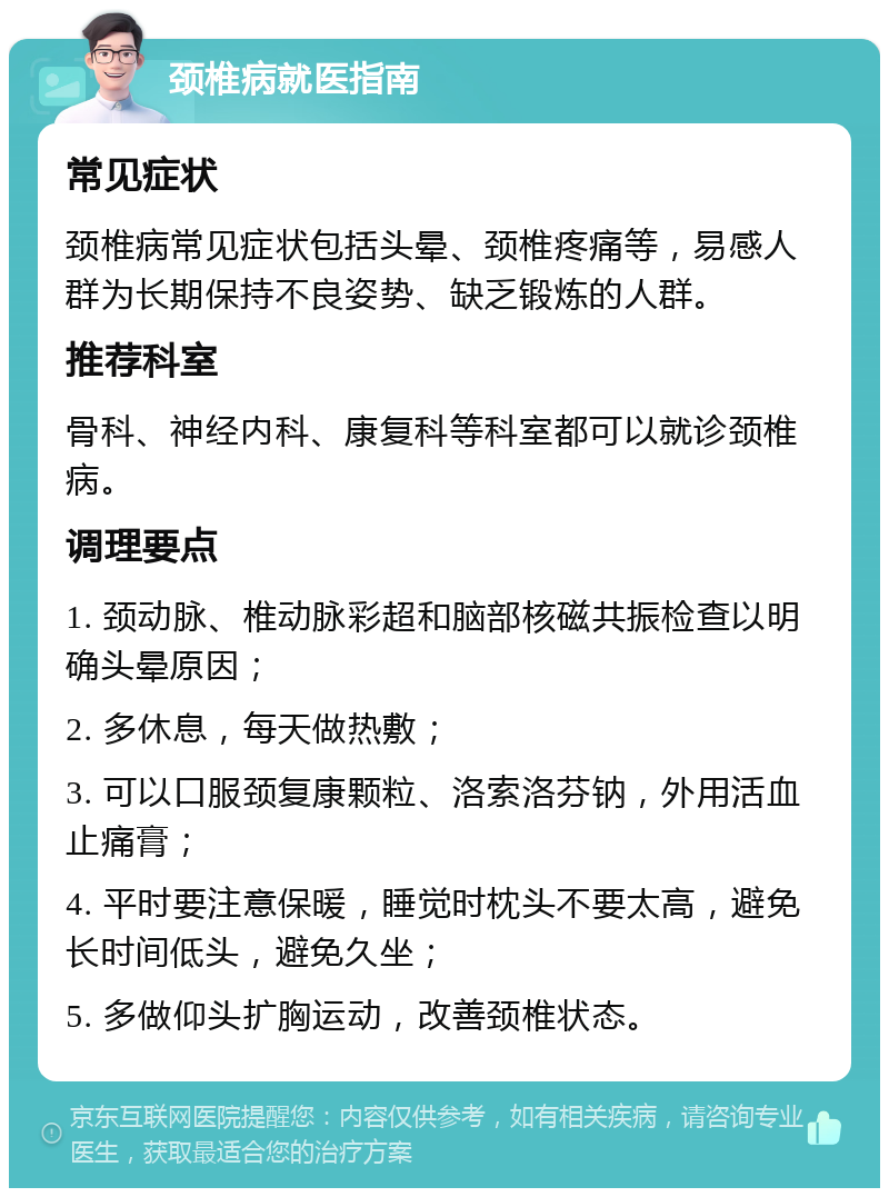 颈椎病就医指南 常见症状 颈椎病常见症状包括头晕、颈椎疼痛等，易感人群为长期保持不良姿势、缺乏锻炼的人群。 推荐科室 骨科、神经内科、康复科等科室都可以就诊颈椎病。 调理要点 1. 颈动脉、椎动脉彩超和脑部核磁共振检查以明确头晕原因； 2. 多休息，每天做热敷； 3. 可以口服颈复康颗粒、洛索洛芬钠，外用活血止痛膏； 4. 平时要注意保暖，睡觉时枕头不要太高，避免长时间低头，避免久坐； 5. 多做仰头扩胸运动，改善颈椎状态。