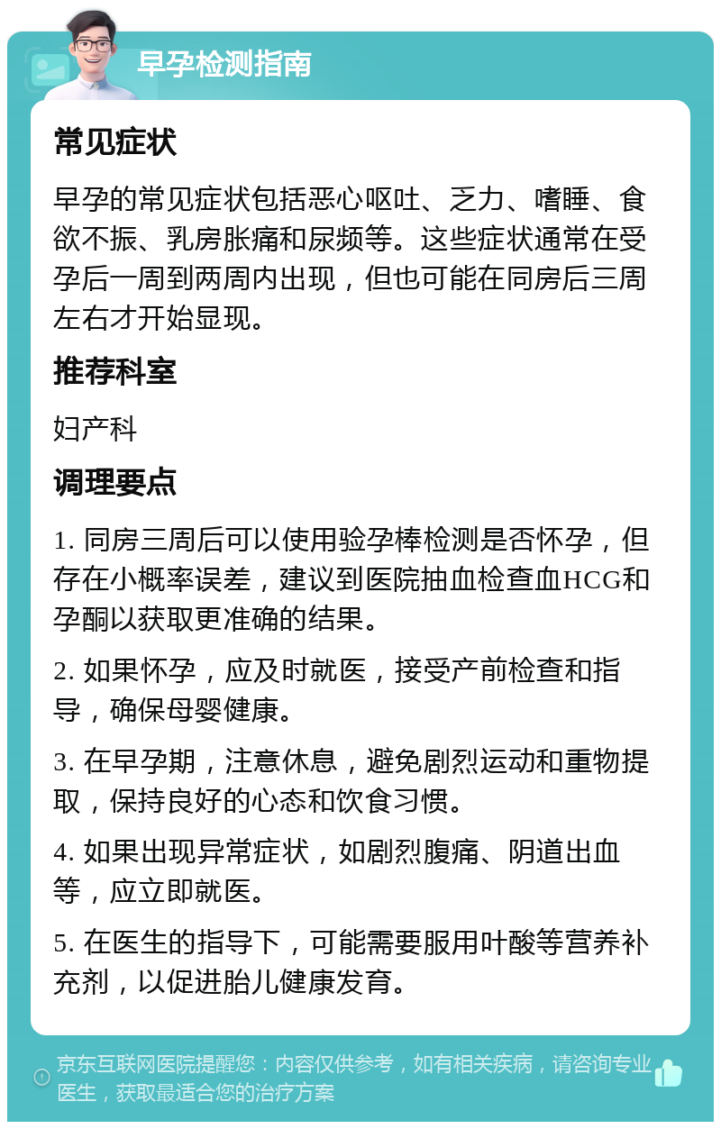 早孕检测指南 常见症状 早孕的常见症状包括恶心呕吐、乏力、嗜睡、食欲不振、乳房胀痛和尿频等。这些症状通常在受孕后一周到两周内出现，但也可能在同房后三周左右才开始显现。 推荐科室 妇产科 调理要点 1. 同房三周后可以使用验孕棒检测是否怀孕，但存在小概率误差，建议到医院抽血检查血HCG和孕酮以获取更准确的结果。 2. 如果怀孕，应及时就医，接受产前检查和指导，确保母婴健康。 3. 在早孕期，注意休息，避免剧烈运动和重物提取，保持良好的心态和饮食习惯。 4. 如果出现异常症状，如剧烈腹痛、阴道出血等，应立即就医。 5. 在医生的指导下，可能需要服用叶酸等营养补充剂，以促进胎儿健康发育。