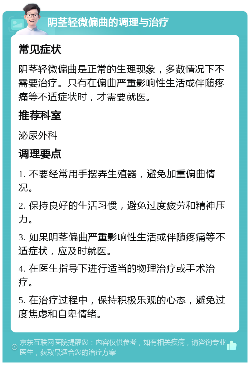 阴茎轻微偏曲的调理与治疗 常见症状 阴茎轻微偏曲是正常的生理现象，多数情况下不需要治疗。只有在偏曲严重影响性生活或伴随疼痛等不适症状时，才需要就医。 推荐科室 泌尿外科 调理要点 1. 不要经常用手摆弄生殖器，避免加重偏曲情况。 2. 保持良好的生活习惯，避免过度疲劳和精神压力。 3. 如果阴茎偏曲严重影响性生活或伴随疼痛等不适症状，应及时就医。 4. 在医生指导下进行适当的物理治疗或手术治疗。 5. 在治疗过程中，保持积极乐观的心态，避免过度焦虑和自卑情绪。