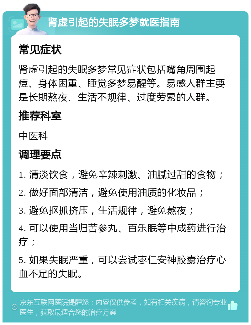 肾虚引起的失眠多梦就医指南 常见症状 肾虚引起的失眠多梦常见症状包括嘴角周围起痘、身体困重、睡觉多梦易醒等。易感人群主要是长期熬夜、生活不规律、过度劳累的人群。 推荐科室 中医科 调理要点 1. 清淡饮食，避免辛辣刺激、油腻过甜的食物； 2. 做好面部清洁，避免使用油质的化妆品； 3. 避免抠抓挤压，生活规律，避免熬夜； 4. 可以使用当归苦参丸、百乐眠等中成药进行治疗； 5. 如果失眠严重，可以尝试枣仁安神胶囊治疗心血不足的失眠。