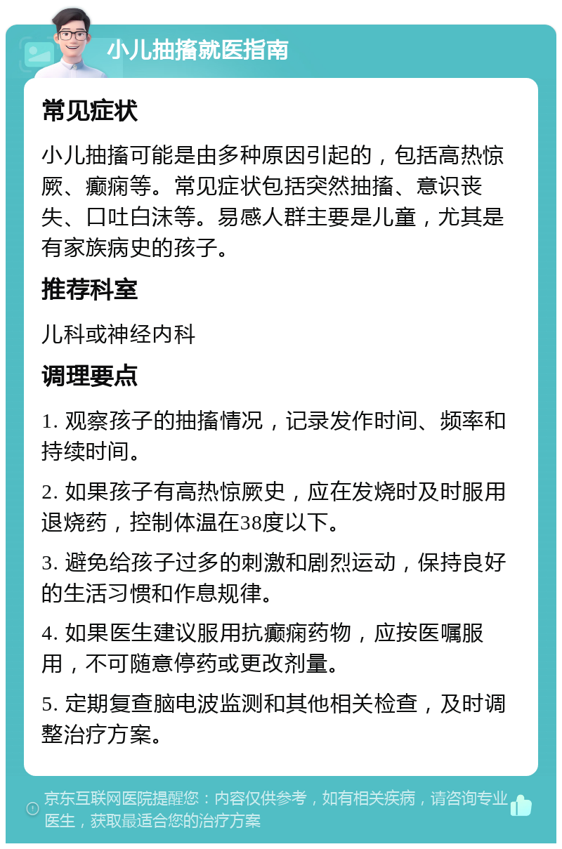 小儿抽搐就医指南 常见症状 小儿抽搐可能是由多种原因引起的，包括高热惊厥、癫痫等。常见症状包括突然抽搐、意识丧失、口吐白沫等。易感人群主要是儿童，尤其是有家族病史的孩子。 推荐科室 儿科或神经内科 调理要点 1. 观察孩子的抽搐情况，记录发作时间、频率和持续时间。 2. 如果孩子有高热惊厥史，应在发烧时及时服用退烧药，控制体温在38度以下。 3. 避免给孩子过多的刺激和剧烈运动，保持良好的生活习惯和作息规律。 4. 如果医生建议服用抗癫痫药物，应按医嘱服用，不可随意停药或更改剂量。 5. 定期复查脑电波监测和其他相关检查，及时调整治疗方案。