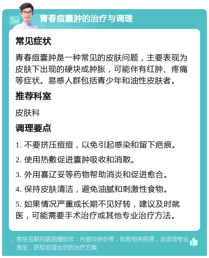 青春痘囊肿的治疗与调理 常见症状 青春痘囊肿是一种常见的皮肤问题，主要表现为皮肤下出现的硬块或肿胀，可能伴有红肿、疼痛等症状。易感人群包括青少年和油性皮肤者。 推荐科室 皮肤科 调理要点 1. 不要挤压痘痘，以免引起感染和留下疤痕。 2. 使用热敷促进囊肿吸收和消散。 3. 外用喜辽妥等药物帮助消炎和促进愈合。 4. 保持皮肤清洁，避免油腻和刺激性食物。 5. 如果情况严重或长期不见好转，建议及时就医，可能需要手术治疗或其他专业治疗方法。