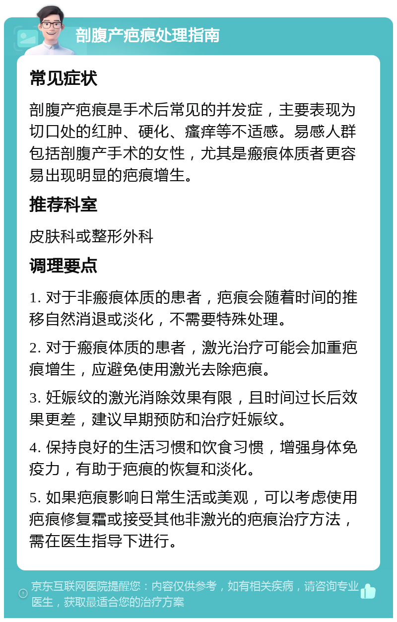 剖腹产疤痕处理指南 常见症状 剖腹产疤痕是手术后常见的并发症，主要表现为切口处的红肿、硬化、瘙痒等不适感。易感人群包括剖腹产手术的女性，尤其是瘢痕体质者更容易出现明显的疤痕增生。 推荐科室 皮肤科或整形外科 调理要点 1. 对于非瘢痕体质的患者，疤痕会随着时间的推移自然消退或淡化，不需要特殊处理。 2. 对于瘢痕体质的患者，激光治疗可能会加重疤痕增生，应避免使用激光去除疤痕。 3. 妊娠纹的激光消除效果有限，且时间过长后效果更差，建议早期预防和治疗妊娠纹。 4. 保持良好的生活习惯和饮食习惯，增强身体免疫力，有助于疤痕的恢复和淡化。 5. 如果疤痕影响日常生活或美观，可以考虑使用疤痕修复霜或接受其他非激光的疤痕治疗方法，需在医生指导下进行。