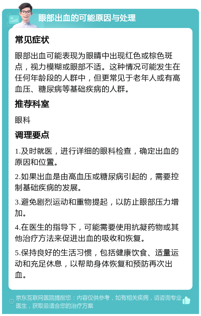 眼部出血的可能原因与处理 常见症状 眼部出血可能表现为眼睛中出现红色或棕色斑点，视力模糊或眼部不适。这种情况可能发生在任何年龄段的人群中，但更常见于老年人或有高血压、糖尿病等基础疾病的人群。 推荐科室 眼科 调理要点 1.及时就医，进行详细的眼科检查，确定出血的原因和位置。 2.如果出血是由高血压或糖尿病引起的，需要控制基础疾病的发展。 3.避免剧烈运动和重物提起，以防止眼部压力增加。 4.在医生的指导下，可能需要使用抗凝药物或其他治疗方法来促进出血的吸收和恢复。 5.保持良好的生活习惯，包括健康饮食、适量运动和充足休息，以帮助身体恢复和预防再次出血。