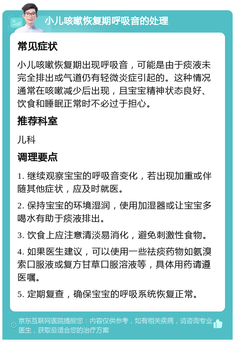 小儿咳嗽恢复期呼吸音的处理 常见症状 小儿咳嗽恢复期出现呼吸音，可能是由于痰液未完全排出或气道仍有轻微炎症引起的。这种情况通常在咳嗽减少后出现，且宝宝精神状态良好、饮食和睡眠正常时不必过于担心。 推荐科室 儿科 调理要点 1. 继续观察宝宝的呼吸音变化，若出现加重或伴随其他症状，应及时就医。 2. 保持宝宝的环境湿润，使用加湿器或让宝宝多喝水有助于痰液排出。 3. 饮食上应注意清淡易消化，避免刺激性食物。 4. 如果医生建议，可以使用一些祛痰药物如氨溴索口服液或复方甘草口服溶液等，具体用药请遵医嘱。 5. 定期复查，确保宝宝的呼吸系统恢复正常。