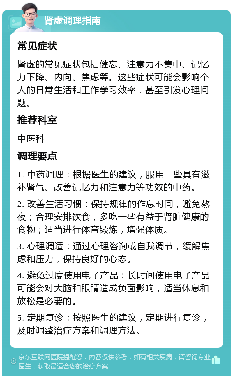 肾虚调理指南 常见症状 肾虚的常见症状包括健忘、注意力不集中、记忆力下降、内向、焦虑等。这些症状可能会影响个人的日常生活和工作学习效率，甚至引发心理问题。 推荐科室 中医科 调理要点 1. 中药调理：根据医生的建议，服用一些具有滋补肾气、改善记忆力和注意力等功效的中药。 2. 改善生活习惯：保持规律的作息时间，避免熬夜；合理安排饮食，多吃一些有益于肾脏健康的食物；适当进行体育锻炼，增强体质。 3. 心理调适：通过心理咨询或自我调节，缓解焦虑和压力，保持良好的心态。 4. 避免过度使用电子产品：长时间使用电子产品可能会对大脑和眼睛造成负面影响，适当休息和放松是必要的。 5. 定期复诊：按照医生的建议，定期进行复诊，及时调整治疗方案和调理方法。