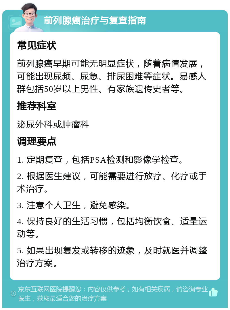 前列腺癌治疗与复查指南 常见症状 前列腺癌早期可能无明显症状，随着病情发展，可能出现尿频、尿急、排尿困难等症状。易感人群包括50岁以上男性、有家族遗传史者等。 推荐科室 泌尿外科或肿瘤科 调理要点 1. 定期复查，包括PSA检测和影像学检查。 2. 根据医生建议，可能需要进行放疗、化疗或手术治疗。 3. 注意个人卫生，避免感染。 4. 保持良好的生活习惯，包括均衡饮食、适量运动等。 5. 如果出现复发或转移的迹象，及时就医并调整治疗方案。