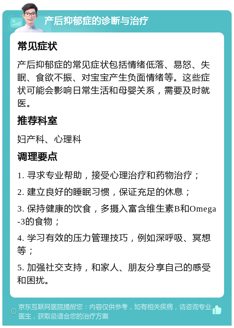 产后抑郁症的诊断与治疗 常见症状 产后抑郁症的常见症状包括情绪低落、易怒、失眠、食欲不振、对宝宝产生负面情绪等。这些症状可能会影响日常生活和母婴关系，需要及时就医。 推荐科室 妇产科、心理科 调理要点 1. 寻求专业帮助，接受心理治疗和药物治疗； 2. 建立良好的睡眠习惯，保证充足的休息； 3. 保持健康的饮食，多摄入富含维生素B和Omega-3的食物； 4. 学习有效的压力管理技巧，例如深呼吸、冥想等； 5. 加强社交支持，和家人、朋友分享自己的感受和困扰。