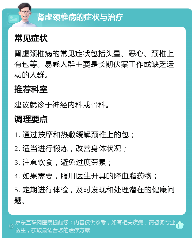 肾虚颈椎病的症状与治疗 常见症状 肾虚颈椎病的常见症状包括头晕、恶心、颈椎上有包等。易感人群主要是长期伏案工作或缺乏运动的人群。 推荐科室 建议就诊于神经内科或骨科。 调理要点 1. 通过按摩和热敷缓解颈椎上的包； 2. 适当进行锻炼，改善身体状况； 3. 注意饮食，避免过度劳累； 4. 如果需要，服用医生开具的降血脂药物； 5. 定期进行体检，及时发现和处理潜在的健康问题。