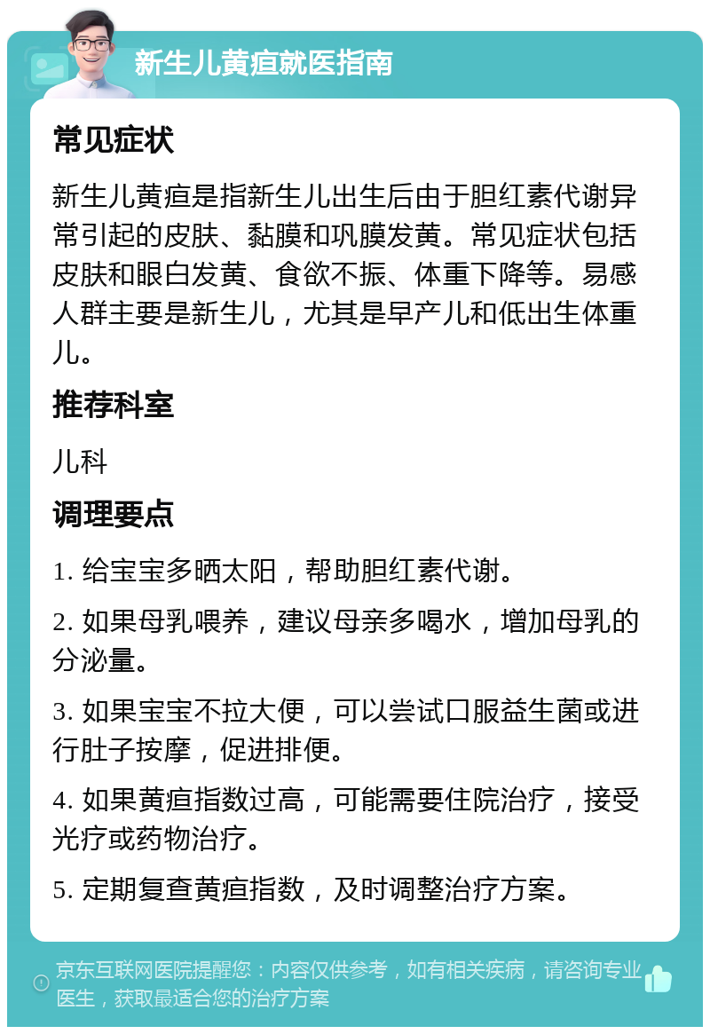 新生儿黄疸就医指南 常见症状 新生儿黄疸是指新生儿出生后由于胆红素代谢异常引起的皮肤、黏膜和巩膜发黄。常见症状包括皮肤和眼白发黄、食欲不振、体重下降等。易感人群主要是新生儿，尤其是早产儿和低出生体重儿。 推荐科室 儿科 调理要点 1. 给宝宝多晒太阳，帮助胆红素代谢。 2. 如果母乳喂养，建议母亲多喝水，增加母乳的分泌量。 3. 如果宝宝不拉大便，可以尝试口服益生菌或进行肚子按摩，促进排便。 4. 如果黄疸指数过高，可能需要住院治疗，接受光疗或药物治疗。 5. 定期复查黄疸指数，及时调整治疗方案。