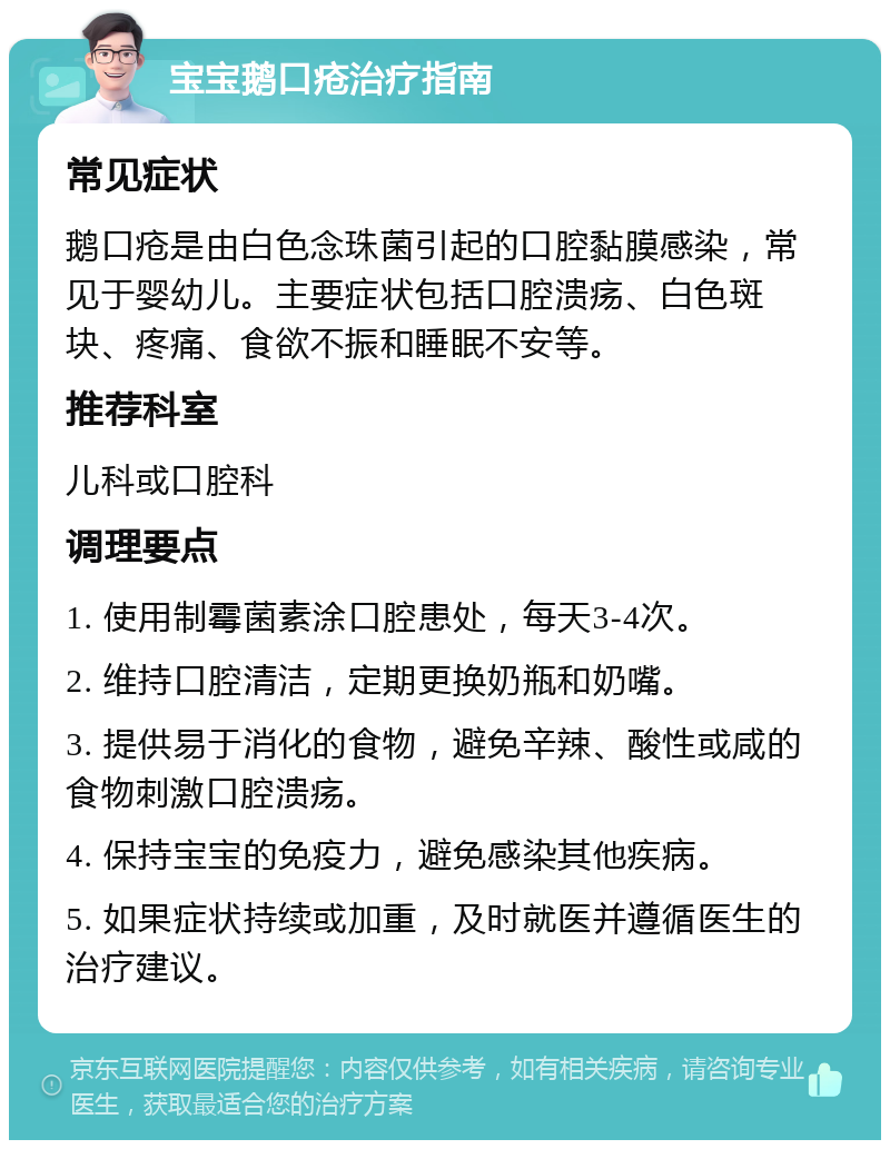 宝宝鹅口疮治疗指南 常见症状 鹅口疮是由白色念珠菌引起的口腔黏膜感染，常见于婴幼儿。主要症状包括口腔溃疡、白色斑块、疼痛、食欲不振和睡眠不安等。 推荐科室 儿科或口腔科 调理要点 1. 使用制霉菌素涂口腔患处，每天3-4次。 2. 维持口腔清洁，定期更换奶瓶和奶嘴。 3. 提供易于消化的食物，避免辛辣、酸性或咸的食物刺激口腔溃疡。 4. 保持宝宝的免疫力，避免感染其他疾病。 5. 如果症状持续或加重，及时就医并遵循医生的治疗建议。