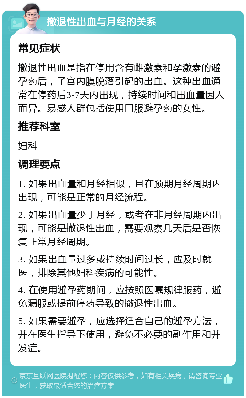 撤退性出血与月经的关系 常见症状 撤退性出血是指在停用含有雌激素和孕激素的避孕药后，子宫内膜脱落引起的出血。这种出血通常在停药后3-7天内出现，持续时间和出血量因人而异。易感人群包括使用口服避孕药的女性。 推荐科室 妇科 调理要点 1. 如果出血量和月经相似，且在预期月经周期内出现，可能是正常的月经流程。 2. 如果出血量少于月经，或者在非月经周期内出现，可能是撤退性出血，需要观察几天后是否恢复正常月经周期。 3. 如果出血量过多或持续时间过长，应及时就医，排除其他妇科疾病的可能性。 4. 在使用避孕药期间，应按照医嘱规律服药，避免漏服或提前停药导致的撤退性出血。 5. 如果需要避孕，应选择适合自己的避孕方法，并在医生指导下使用，避免不必要的副作用和并发症。