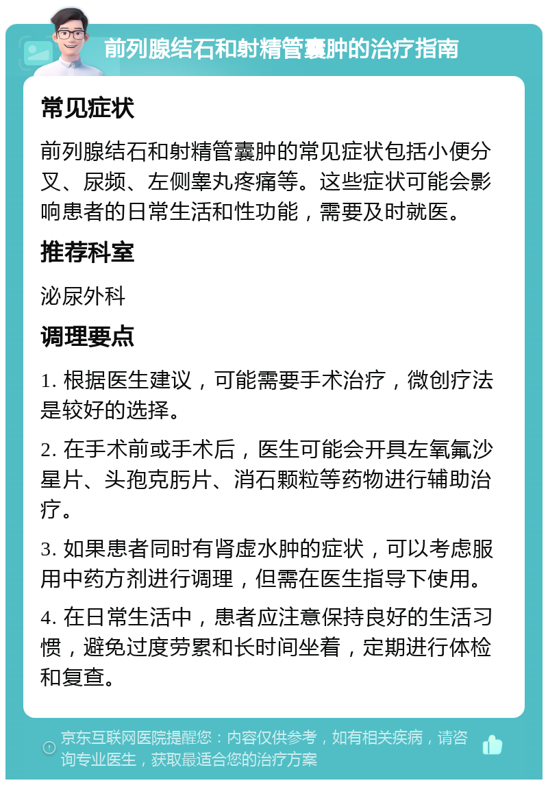 前列腺结石和射精管囊肿的治疗指南 常见症状 前列腺结石和射精管囊肿的常见症状包括小便分叉、尿频、左侧睾丸疼痛等。这些症状可能会影响患者的日常生活和性功能，需要及时就医。 推荐科室 泌尿外科 调理要点 1. 根据医生建议，可能需要手术治疗，微创疗法是较好的选择。 2. 在手术前或手术后，医生可能会开具左氧氟沙星片、头孢克肟片、消石颗粒等药物进行辅助治疗。 3. 如果患者同时有肾虚水肿的症状，可以考虑服用中药方剂进行调理，但需在医生指导下使用。 4. 在日常生活中，患者应注意保持良好的生活习惯，避免过度劳累和长时间坐着，定期进行体检和复查。