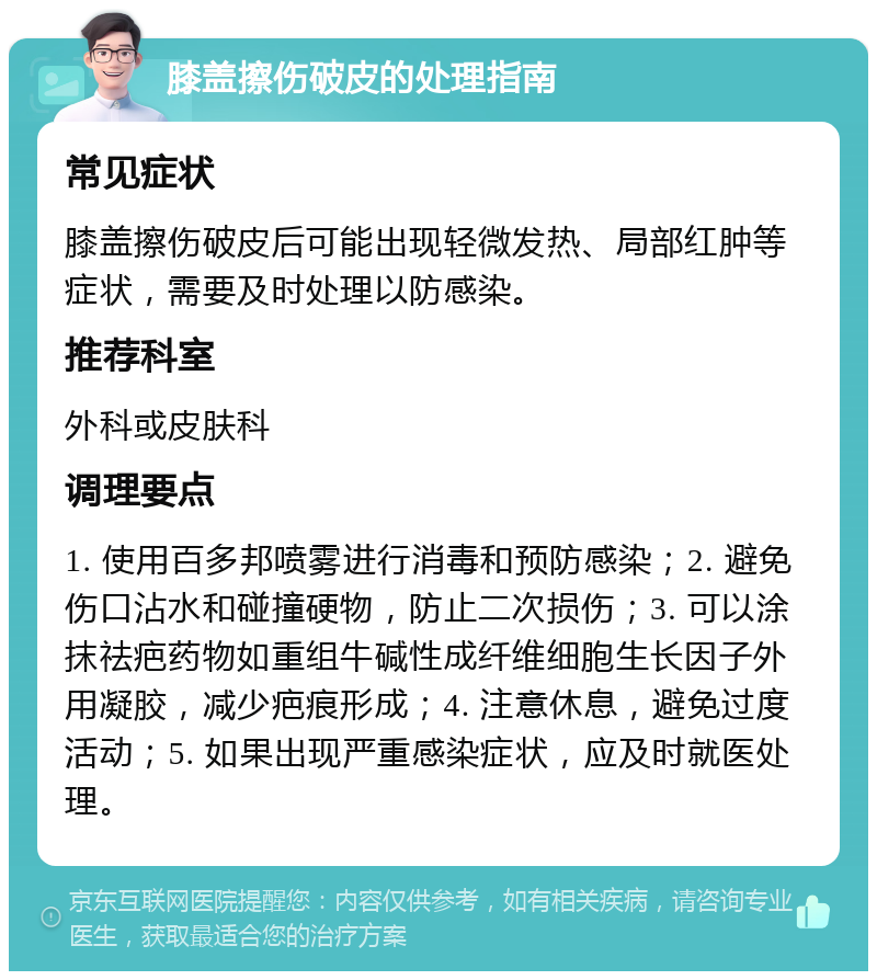 膝盖擦伤破皮的处理指南 常见症状 膝盖擦伤破皮后可能出现轻微发热、局部红肿等症状，需要及时处理以防感染。 推荐科室 外科或皮肤科 调理要点 1. 使用百多邦喷雾进行消毒和预防感染；2. 避免伤口沾水和碰撞硬物，防止二次损伤；3. 可以涂抹祛疤药物如重组牛碱性成纤维细胞生长因子外用凝胶，减少疤痕形成；4. 注意休息，避免过度活动；5. 如果出现严重感染症状，应及时就医处理。