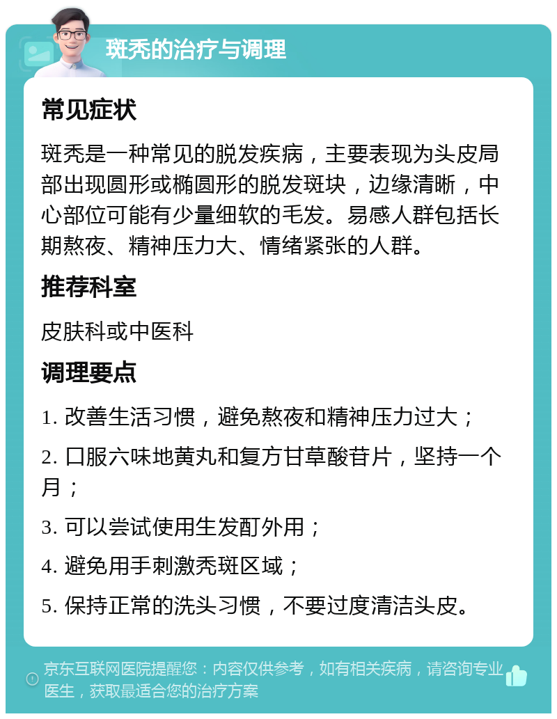 斑秃的治疗与调理 常见症状 斑秃是一种常见的脱发疾病，主要表现为头皮局部出现圆形或椭圆形的脱发斑块，边缘清晰，中心部位可能有少量细软的毛发。易感人群包括长期熬夜、精神压力大、情绪紧张的人群。 推荐科室 皮肤科或中医科 调理要点 1. 改善生活习惯，避免熬夜和精神压力过大； 2. 口服六味地黄丸和复方甘草酸苷片，坚持一个月； 3. 可以尝试使用生发酊外用； 4. 避免用手刺激秃斑区域； 5. 保持正常的洗头习惯，不要过度清洁头皮。