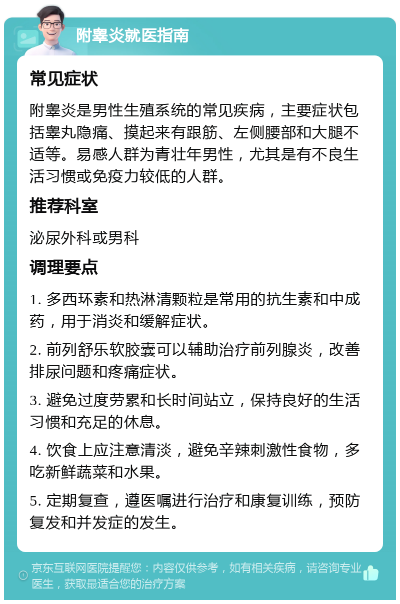 附睾炎就医指南 常见症状 附睾炎是男性生殖系统的常见疾病，主要症状包括睾丸隐痛、摸起来有跟筋、左侧腰部和大腿不适等。易感人群为青壮年男性，尤其是有不良生活习惯或免疫力较低的人群。 推荐科室 泌尿外科或男科 调理要点 1. 多西环素和热淋清颗粒是常用的抗生素和中成药，用于消炎和缓解症状。 2. 前列舒乐软胶囊可以辅助治疗前列腺炎，改善排尿问题和疼痛症状。 3. 避免过度劳累和长时间站立，保持良好的生活习惯和充足的休息。 4. 饮食上应注意清淡，避免辛辣刺激性食物，多吃新鲜蔬菜和水果。 5. 定期复查，遵医嘱进行治疗和康复训练，预防复发和并发症的发生。