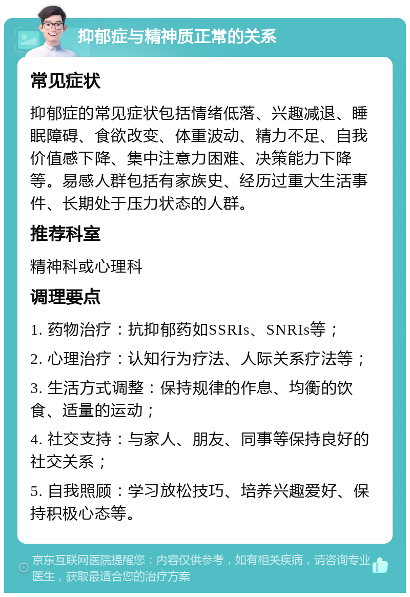 抑郁症与精神质正常的关系 常见症状 抑郁症的常见症状包括情绪低落、兴趣减退、睡眠障碍、食欲改变、体重波动、精力不足、自我价值感下降、集中注意力困难、决策能力下降等。易感人群包括有家族史、经历过重大生活事件、长期处于压力状态的人群。 推荐科室 精神科或心理科 调理要点 1. 药物治疗：抗抑郁药如SSRIs、SNRIs等； 2. 心理治疗：认知行为疗法、人际关系疗法等； 3. 生活方式调整：保持规律的作息、均衡的饮食、适量的运动； 4. 社交支持：与家人、朋友、同事等保持良好的社交关系； 5. 自我照顾：学习放松技巧、培养兴趣爱好、保持积极心态等。