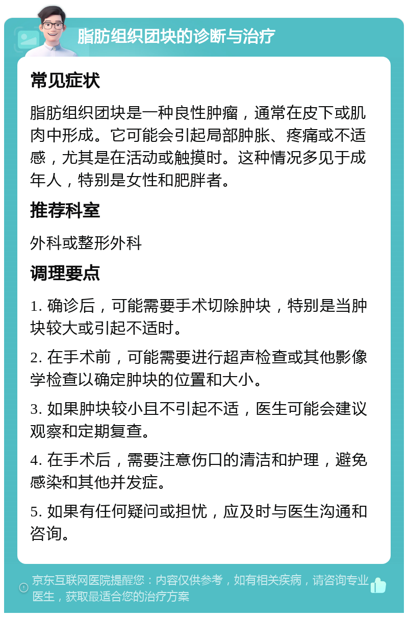 脂肪组织团块的诊断与治疗 常见症状 脂肪组织团块是一种良性肿瘤，通常在皮下或肌肉中形成。它可能会引起局部肿胀、疼痛或不适感，尤其是在活动或触摸时。这种情况多见于成年人，特别是女性和肥胖者。 推荐科室 外科或整形外科 调理要点 1. 确诊后，可能需要手术切除肿块，特别是当肿块较大或引起不适时。 2. 在手术前，可能需要进行超声检查或其他影像学检查以确定肿块的位置和大小。 3. 如果肿块较小且不引起不适，医生可能会建议观察和定期复查。 4. 在手术后，需要注意伤口的清洁和护理，避免感染和其他并发症。 5. 如果有任何疑问或担忧，应及时与医生沟通和咨询。