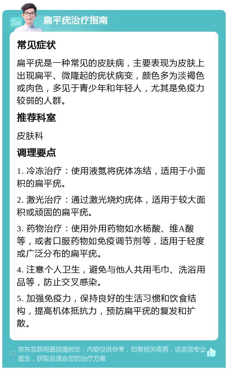 扁平疣治疗指南 常见症状 扁平疣是一种常见的皮肤病，主要表现为皮肤上出现扁平、微隆起的疣状病变，颜色多为淡褐色或肉色，多见于青少年和年轻人，尤其是免疫力较弱的人群。 推荐科室 皮肤科 调理要点 1. 冷冻治疗：使用液氮将疣体冻结，适用于小面积的扁平疣。 2. 激光治疗：通过激光烧灼疣体，适用于较大面积或顽固的扁平疣。 3. 药物治疗：使用外用药物如水杨酸、维A酸等，或者口服药物如免疫调节剂等，适用于轻度或广泛分布的扁平疣。 4. 注意个人卫生，避免与他人共用毛巾、洗浴用品等，防止交叉感染。 5. 加强免疫力，保持良好的生活习惯和饮食结构，提高机体抵抗力，预防扁平疣的复发和扩散。