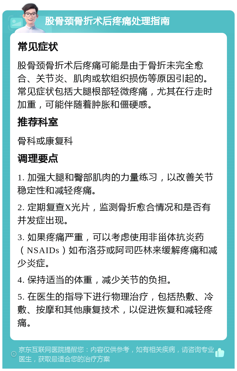 股骨颈骨折术后疼痛处理指南 常见症状 股骨颈骨折术后疼痛可能是由于骨折未完全愈合、关节炎、肌肉或软组织损伤等原因引起的。常见症状包括大腿根部轻微疼痛，尤其在行走时加重，可能伴随着肿胀和僵硬感。 推荐科室 骨科或康复科 调理要点 1. 加强大腿和臀部肌肉的力量练习，以改善关节稳定性和减轻疼痛。 2. 定期复查X光片，监测骨折愈合情况和是否有并发症出现。 3. 如果疼痛严重，可以考虑使用非甾体抗炎药（NSAIDs）如布洛芬或阿司匹林来缓解疼痛和减少炎症。 4. 保持适当的体重，减少关节的负担。 5. 在医生的指导下进行物理治疗，包括热敷、冷敷、按摩和其他康复技术，以促进恢复和减轻疼痛。