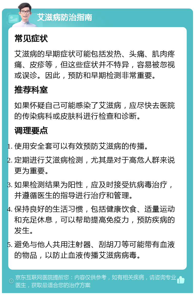 艾滋病防治指南 常见症状 艾滋病的早期症状可能包括发热、头痛、肌肉疼痛、皮疹等，但这些症状并不特异，容易被忽视或误诊。因此，预防和早期检测非常重要。 推荐科室 如果怀疑自己可能感染了艾滋病，应尽快去医院的传染病科或皮肤科进行检查和诊断。 调理要点 使用安全套可以有效预防艾滋病的传播。 定期进行艾滋病检测，尤其是对于高危人群来说更为重要。 如果检测结果为阳性，应及时接受抗病毒治疗，并遵循医生的指导进行治疗和管理。 保持良好的生活习惯，包括健康饮食、适量运动和充足休息，可以帮助提高免疫力，预防疾病的发生。 避免与他人共用注射器、刮胡刀等可能带有血液的物品，以防止血液传播艾滋病病毒。