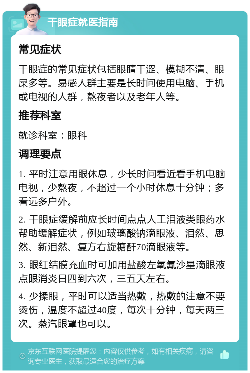 干眼症就医指南 常见症状 干眼症的常见症状包括眼睛干涩、模糊不清、眼屎多等。易感人群主要是长时间使用电脑、手机或电视的人群，熬夜者以及老年人等。 推荐科室 就诊科室：眼科 调理要点 1. 平时注意用眼休息，少长时间看近看手机电脑电视，少熬夜，不超过一个小时休息十分钟；多看远多户外。 2. 干眼症缓解前应长时间点点人工泪液类眼药水帮助缓解症状，例如玻璃酸钠滴眼液、泪然、思然、新泪然、复方右旋糖酐70滴眼液等。 3. 眼红结膜充血时可加用盐酸左氧氟沙星滴眼液点眼消炎日四到六次，三五天左右。 4. 少揉眼，平时可以适当热敷，热敷的注意不要烫伤，温度不超过40度，每次十分钟，每天两三次。蒸汽眼罩也可以。