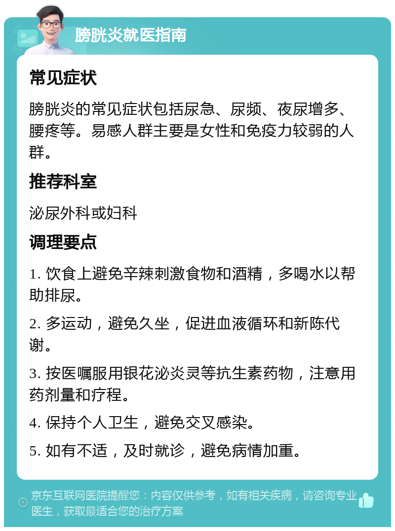 膀胱炎就医指南 常见症状 膀胱炎的常见症状包括尿急、尿频、夜尿增多、腰疼等。易感人群主要是女性和免疫力较弱的人群。 推荐科室 泌尿外科或妇科 调理要点 1. 饮食上避免辛辣刺激食物和酒精，多喝水以帮助排尿。 2. 多运动，避免久坐，促进血液循环和新陈代谢。 3. 按医嘱服用银花泌炎灵等抗生素药物，注意用药剂量和疗程。 4. 保持个人卫生，避免交叉感染。 5. 如有不适，及时就诊，避免病情加重。