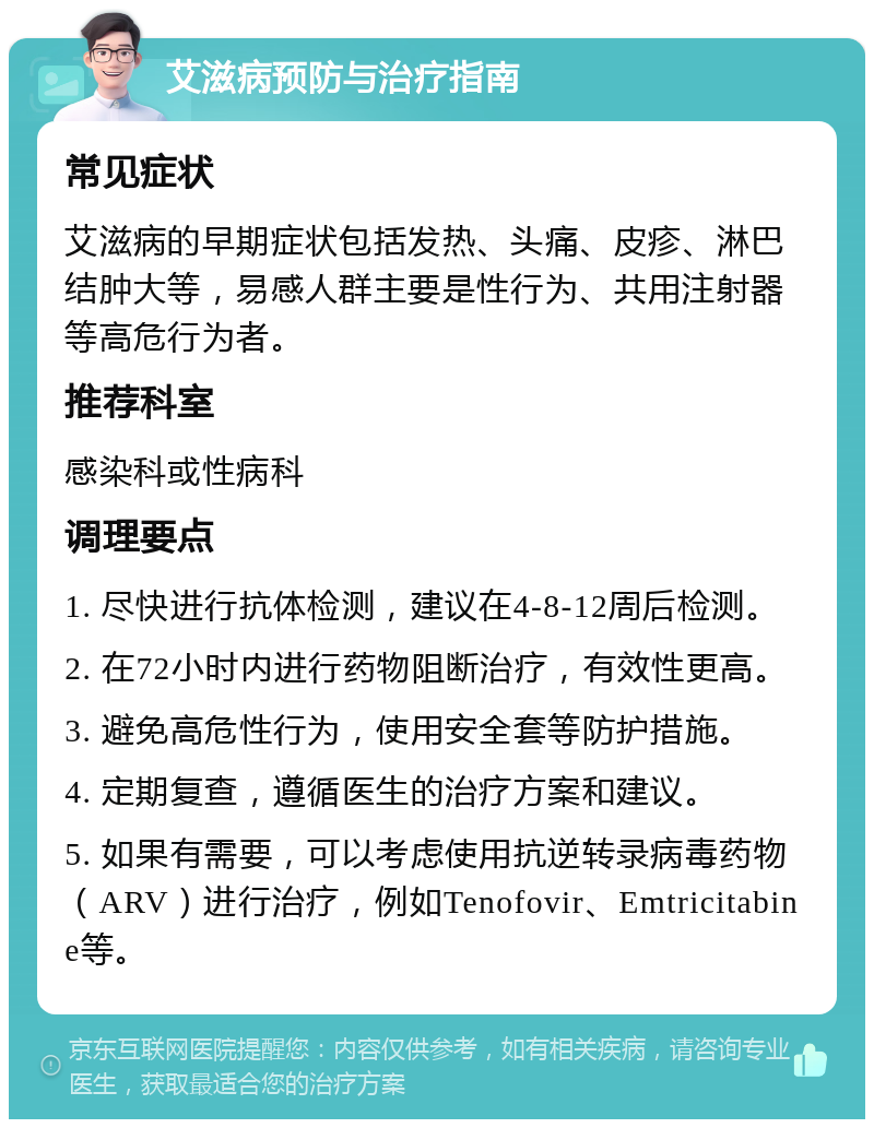 艾滋病预防与治疗指南 常见症状 艾滋病的早期症状包括发热、头痛、皮疹、淋巴结肿大等，易感人群主要是性行为、共用注射器等高危行为者。 推荐科室 感染科或性病科 调理要点 1. 尽快进行抗体检测，建议在4-8-12周后检测。 2. 在72小时内进行药物阻断治疗，有效性更高。 3. 避免高危性行为，使用安全套等防护措施。 4. 定期复查，遵循医生的治疗方案和建议。 5. 如果有需要，可以考虑使用抗逆转录病毒药物（ARV）进行治疗，例如Tenofovir、Emtricitabine等。