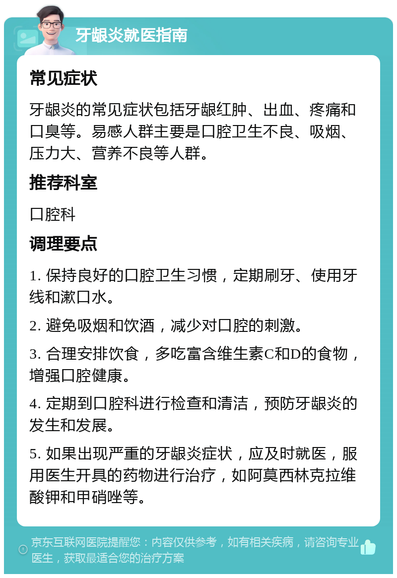 牙龈炎就医指南 常见症状 牙龈炎的常见症状包括牙龈红肿、出血、疼痛和口臭等。易感人群主要是口腔卫生不良、吸烟、压力大、营养不良等人群。 推荐科室 口腔科 调理要点 1. 保持良好的口腔卫生习惯，定期刷牙、使用牙线和漱口水。 2. 避免吸烟和饮酒，减少对口腔的刺激。 3. 合理安排饮食，多吃富含维生素C和D的食物，增强口腔健康。 4. 定期到口腔科进行检查和清洁，预防牙龈炎的发生和发展。 5. 如果出现严重的牙龈炎症状，应及时就医，服用医生开具的药物进行治疗，如阿莫西林克拉维酸钾和甲硝唑等。