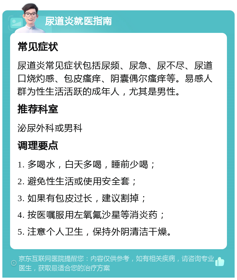 尿道炎就医指南 常见症状 尿道炎常见症状包括尿频、尿急、尿不尽、尿道口烧灼感、包皮瘙痒、阴囊偶尔瘙痒等。易感人群为性生活活跃的成年人，尤其是男性。 推荐科室 泌尿外科或男科 调理要点 1. 多喝水，白天多喝，睡前少喝； 2. 避免性生活或使用安全套； 3. 如果有包皮过长，建议割掉； 4. 按医嘱服用左氧氟沙星等消炎药； 5. 注意个人卫生，保持外阴清洁干燥。