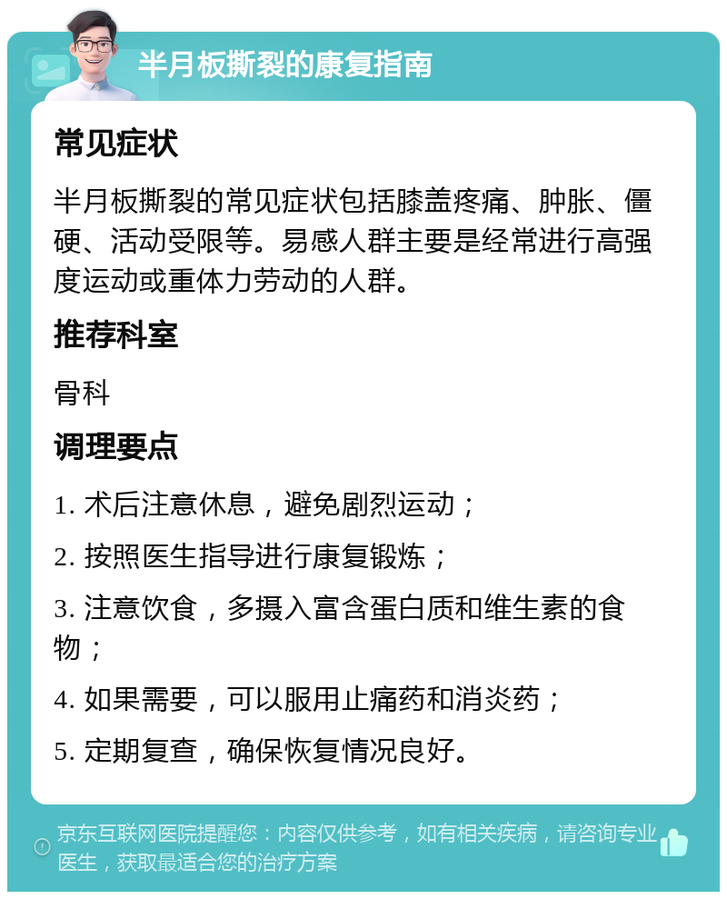 半月板撕裂的康复指南 常见症状 半月板撕裂的常见症状包括膝盖疼痛、肿胀、僵硬、活动受限等。易感人群主要是经常进行高强度运动或重体力劳动的人群。 推荐科室 骨科 调理要点 1. 术后注意休息，避免剧烈运动； 2. 按照医生指导进行康复锻炼； 3. 注意饮食，多摄入富含蛋白质和维生素的食物； 4. 如果需要，可以服用止痛药和消炎药； 5. 定期复查，确保恢复情况良好。